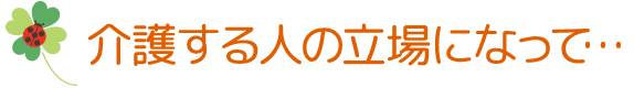 介護する人の立場になって…